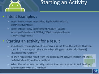 Starting an Activity Intent Examples : Intent intent = new Intent(this, SignInActivity.class); startActivity(intent); Intent intent = new Intent(Intent.ACTION_SEND); intent.putExtra(Intent.EXTRA_EMAIL, recipientArray); startActivity(intent); Starting an activity for a result Sometimes, you might want to receive a result from the activity that you start. In that case, start the activity by calling startActivityForResult() (instead of startActivity()) To then receive the result from the subsequent activity, implement the onActivityResult() callback method. When the subsequent activity is done, it returns a result in an Intent to your onActivityResult() method. 