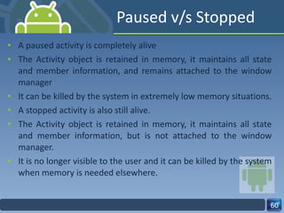 Paused v/s Stopped A paused activity is completely alive  The Activity object is retained in memory, it maintains all state and member information, and remains attached to the window manager It can be killed by the system in extremely low memory situations. A stopped activity is also still alive. The Activity object is retained in memory, it maintains all state and member information, but is not attached to the window manager. It is no longer visible to the user and it can be killed by the system when memory is needed elsewhere. 
