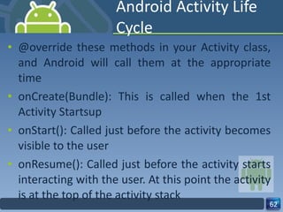 Android Activity Life Cycle @override these methods in your Activity class, and Android will call them at the appropriate time onCreate(Bundle): This is called when the 1st Activity Startsup onStart(): Called just before the activity becomes visible to the user onResume(): Called just before the activity starts interacting with the user. At this point the activity is at the top of the activity stack 