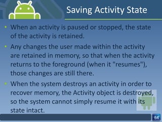 Saving Activity State When an activity is paused or stopped, the state of the activity is retained. Any changes the user made within the activity are retained in memory, so that when the activity returns to the foreground (when it "resumes"), those changes are still there. When the system destroys an activity in order to recover memory, the Activity object is destroyed, so the system cannot simply resume it with its state intact. 
