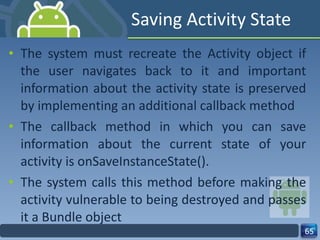 Saving Activity State The system must recreate the Activity object if the user navigates back to it and important information about the activity state is preserved by implementing an additional callback method The callback method in which you can save information about the current state of your activity is onSaveInstanceState(). The system calls this method before making the activity vulnerable to being destroyed and passes it a Bundle object 