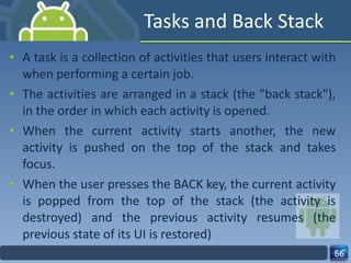 Tasks and Back Stack A task is a collection of activities that users interact with when performing a certain job. The activities are arranged in a stack (the "back stack"), in the order in which each activity is opened. When the current activity starts another, the new activity is pushed on the top of the stack and takes focus. When the user presses the BACK key, the current activity is popped from the top of the stack (the activity is destroyed) and the previous activity resumes (the previous state of its UI is restored) 