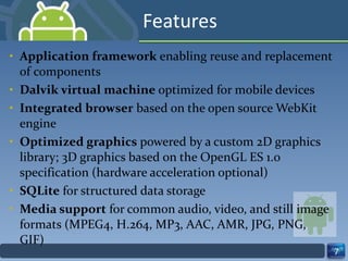 Features Application framework  enabling reuse and replacement of components Dalvik virtual machine  optimized for mobile devices Integrated browser  based on the open source WebKit engine  Optimized graphics  powered by a custom 2D graphics library; 3D graphics based on the OpenGL ES 1.0 specification (hardware acceleration optional) SQLite  for structured data storage Media support  for common audio, video, and still image formats (MPEG4, H.264, MP3, AAC, AMR, JPG, PNG, GIF) 