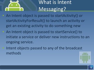 What is Intent Messaging? An Intent object is passed to startActivity() or  startActivityForResult() to launch an activity or get an existing activity to do something new An Intent object is passed to startService() to initiate a service or deliver new instructions to an ongoing service.  Intent objects passed to any of the broadcast methods 