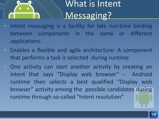 What is Intent Messaging? Intent messaging is a facility for late run-time binding between components in the same or different applications. Enables a flexible and agile architecture: A component that performs a task is selected  during runtime One activity can start another activity by creating an intent that says “Display web browser” -  Android runtime then selects a best qualified “Display web browser” activity among the  possible candidates during runtime through so-called “Intent resolution” 
