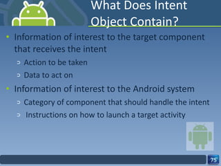 What Does Intent Object Contain? Information of interest to the target component that receives the intent Action to be taken Data to act on Information of interest to the Android system Category of component that should handle the intent Instructions on how to launch a target activity 