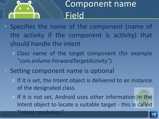 Component name Field Specifies the name of the component (name of the activity if the component is activity) that should handle the intent  Class name of the target component (for example " com.enlume.ForwardTargetActivity") Setting component name is optional If it is set, the Intent object is delivered to an instance of the designated class. If it is not set, Android uses other information in the Intent object to locate a suitable target - this is called “intent resolution” 