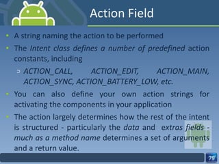 Action Field A string naming the action to be performed The  Intent class defines a number of predefined  action constants, including  ACTION_CALL, ACTION_EDIT, ACTION_MAIN, ACTION_SYNC, ACTION_BATTERY_LOW, etc. You can also define your own action strings for activating the components in your application The action largely determines how the rest of the intent is structured - particularly the  data  and  e xtras fields - much as a method name  determines a set of arguments and a return value. 