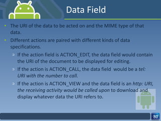 Data Field The URI of the data to be acted on and the MIME type of that data. Different actions are paired with different kinds of data specifications. If the action field is ACTION_EDIT, the data field would contain the URI of the document to be displayed for editing. If the action is ACTION_CALL, the data field  would be a  tel: URI with the number to call. If the action is ACTION_VIEW and the data field is an  http: URI, the receiving activity would be called upon  to download and display whatever data the URI refers to. 