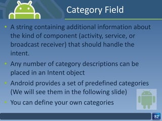 Category Field A string containing additional information about the kind of component (activity, service, or broadcast receiver) that should handle the intent. Any number of category descriptions can be placed in an Intent object  Android provides a set of predefined categories (We will see them in the following slide) You can define your own categories 