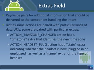 Extras Field Key-value pairs for additional information that should be delivered to the component handling the intent. Just as some actions are paired with particular kinds of data URIs, some are paired with particular extras. ACTION_TIMEZONE_CHANGED action has a "timezone“ extra that identifies the new time zone ACTION_HEADSET_PLUG action has a "state" extra indicating whether the headset is now  plugged in or unplugged , as well as a "name" extra for the type of headset 