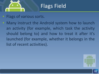 Flags Field Flags of various sorts. Many instruct the Android system how to launch an activity (for example, which task the activity should belong to) and how to treat it after it's launched (for example, whether it belongs in the list of recent activities). 