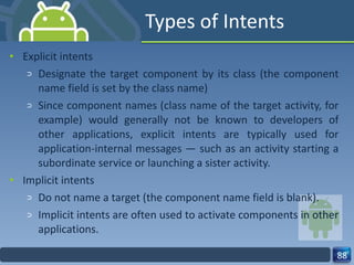 Types of Intents Explicit intents Designate the target component by its class (the component name field is set by the class name) Since component names (class name of the target activity, for example) would generally not be known to developers of other applications, explicit intents are typically used for application-internal messages — such as an activity starting a subordinate service or launching a sister activity. Implicit intents Do not name a target (the component name field is blank). Implicit intents are often used to activate components in other applications. 
