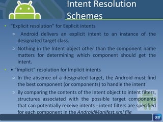 Intent Resolution Schemes “ Explicit resolution” for Explicit intents Android delivers an explicit intent to an instance of the designated target class. Nothing in the Intent object other than the component name matters for determining which component should get the intent. • “ Implicit” resolution for Implicit intents In the absence of a designated target, the Android must find the best component (or components) to handle the intent By comparing the contents of the Intent object to intent filters, structures associated with the possible target components that can potentially receive intents - intent filters are specified for each component in the  AndroidManifest.xml file 