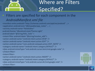Where are Filters Specified? Filters are specified for each component in the  AndroidManifest.xml file <manifest xmlns:android="http://schemas.android.com/apk/res/android" ...> <application android:icon="@drawable/app_notes" ... > <activity android:name="NoteEditor" android:theme="@android:style/Theme.Light" android:label="@string/title_note" > <intent-filter android:label="@string/resolve_edit"> <action android:name="android.intent.action.VIEW" /> <action android:name="android.intent.action.EDIT" /> <action android:name="com.android.notepad.action.EDIT_NOTE" /> <category android:name="android.intent.category.DEFAULT" /> <data android:mimeType="vnd.android.cursor.item/vnd.google.note" /> </intent-filter> <intent-filter> <action android:name="android.intent.action.INSERT" /> <category android:name="android.intent.category.DEFAULT" /> <data android:mimeType="vnd.android.cursor.dir/vnd.google.note" /> </intent-filter> </activity> ... 