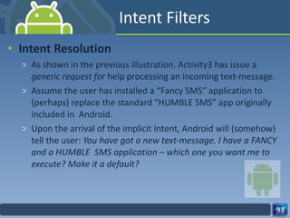 Intent Filters Intent Resolution As shown in the previous illustration. Activity3 has issue a  generic request for  help processing an incoming text‐message. Assume the user has installed a “Fancy SMS” application to (perhaps) replace the standard “HUMBLE SMS” app originally included in  Android. Upon the arrival of the implicit Intent, Android will (somehow) tell the user:  You have got a new text‐message. I have a FANCY and a HUMBLE  SMS application – which one you want me to execute? Make it a default? 
