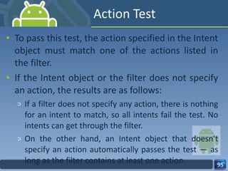 Action Test To pass this test, the action specified in the Intent object must match one of the actions listed in the filter. If the Intent object or the filter does not specify an action, the results are as follows: If a filter does not specify any action, there is nothing for an intent to match, so all intents fail the test. No intents can get through the filter. On the other hand, an Intent object that doesn't specify an action automatically passes the test — as long as the filter contains at least one action. 
