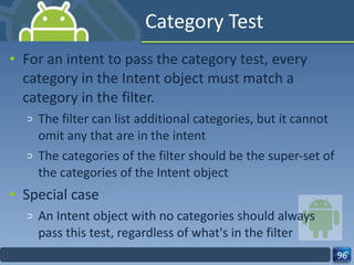 Category Test For an intent to pass the category test, every category in the Intent object must match a category in the filter. The filter can list additional categories, but it cannot omit any that are in the intent The categories of the filter should be the super-set of the categories of the Intent object Special case An Intent object with no categories should always pass this test, regardless of what's in the filter 