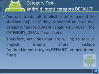 Category Test - android.intent.category.DEFAULT Android treats all implicit intents passed to startActivity() as if they contained at least one category: "android.intent.category.DEFAULT“ (the CATEGORY_DEFAULT constant). Therefore, activities that are willing to receive implicit intents must include "android.intent.category.DEFAULT" in their intent filters. 