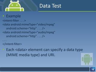 Data Test Example <intent-filter . . . > <data android:mimeType="video/mpeg" android:scheme="http" . . . /> <data android:mimeType="audio/mpeg" android:scheme="http" . . . /> . . . </intent-filter> Each <data> element can specify a data type (MIME media type) and URI. 