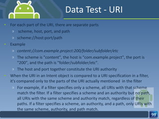 Data Test - URI For each part of the URI, there are separate parts scheme, host, port, and path scheme://host:port/path Example content://com.example.project:200/folder/subfolder/etc The scheme is "content", the host is "com.example.project", the port is "200", and the path is "folder/subfolder/etc". The host and port together constitute the URI authority  When the URI in an Intent object is compared to a URI specification in a filter, it's compared only to the parts of the URI actually mentioned  in the filter For example, if a filter specifies only a scheme, all URIs with that scheme match the filter. If a filter specifies a scheme and an authority but no path, all URIs with the same scheme and authority match, regardless of their paths. If a filter specifies a scheme, an authority, and a path, only URIs with the same scheme, authority, and path match. 