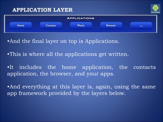 APPLICATION LAYER
•And the final layer on top is Applications.
•This is where all the applications get written.
•It includes the home application, the contacts
application, the browser, and your apps.
•And everything at this layer is, again, using the same
app framework provided by the layers below.
 