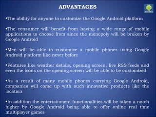 ADVANTAGES
•The ability for anyone to customize the Google Android platform
•The consumer will benefit from having a wide range of mobile
applications to choose from since the monopoly will be broken by
Google Android
•Men will be able to customize a mobile phones using Google
Android platform like never before
•Features like weather details, opening screen, live RSS feeds and
even the icons on the opening screen will be able to be customized
•As a result of many mobile phones carrying Google Android,
companies will come up with such innovative products like the
location
•In addition the entertainment functionalities will be taken a notch
higher by Google Android being able to offer online real time
multiplayer games
 