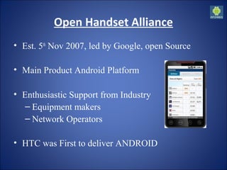 Open Handset Alliance
• Est. 5th
 Nov 2007, led by Google, open Source
• Main Product Android Platform
• Enthusiastic Support from Industry
– Equipment makers
– Network Operators
• HTC was First to deliver ANDROID
 