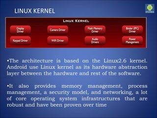 LINUX KERNEL
•The architecture is based on the Linux2.6 kernel.
Android use Linux kernel as its hardware abstraction
layer between the hardware and rest of the software.
•It also provides memory management, process
management, a security model, and networking, a lot
of core operating system infrastructures that are
robust and have been proven over time
 