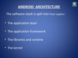 ANDROID  ARCHITECTURE The software stack is split into   Four Layers:: The application layer The application framework The libraries and runtime The kernel 