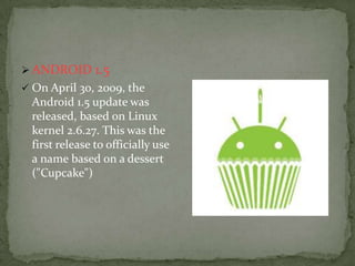  ANDROID 1.5
 On April 30, 2009, the
  Android 1.5 update was
  released, based on Linux
  kernel 2.6.27. This was the
  first release to officially use
  a name based on a dessert
  ("Cupcake")
 
