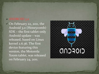 ANDROID 3.x
 On February 22, 2011, the
  Android 3.0 (Honeycomb)
  SDK – the first tablet-only
  Android update – was
  released, based on Linux
  kernel 2.6.36. The first
  device featuring this
  version, the Motorola
  Xoom tablet, was released
  on February 24, 2011.
 