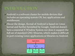  Android is a software cluster for mobile devices that
  includes an operating system OS, key applications and
  middleware.
 About the design, Kernal of Android is based on Linux
  kernal and further furnished by Google. Android doesn’t
  have a essential X Window System nor does it support the
  full set of standard GNU libraries, which makes it difficult
  to port existing Linux applications or libraries to Android.
 