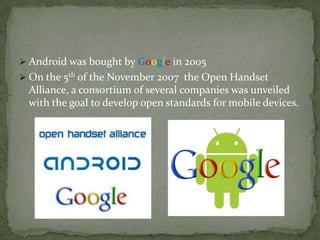  Android was bought by Google in 2005
 On the 5th of the November 2007 the Open Handset
 Alliance, a consortium of several companies was unveiled
 with the goal to develop open standards for mobile devices.
 