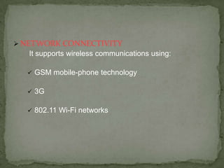  NETWORK CONNECTIVITY
   It supports wireless communications using:

     GSM mobile-phone technology

     3G

     802.11 Wi-Fi networks
 