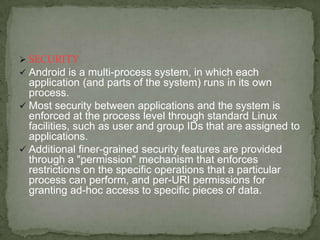  SECURITY
 Android is a multi-process system, in which each
  application (and parts of the system) runs in its own
  process.
 Most security between applications and the system is
  enforced at the process level through standard Linux
  facilities, such as user and group IDs that are assigned to
  applications.
 Additional finer-grained security features are provided
  through a "permission" mechanism that enforces
  restrictions on the specific operations that a particular
  process can perform, and per-URI permissions for
  granting ad-hoc access to specific pieces of data.
 