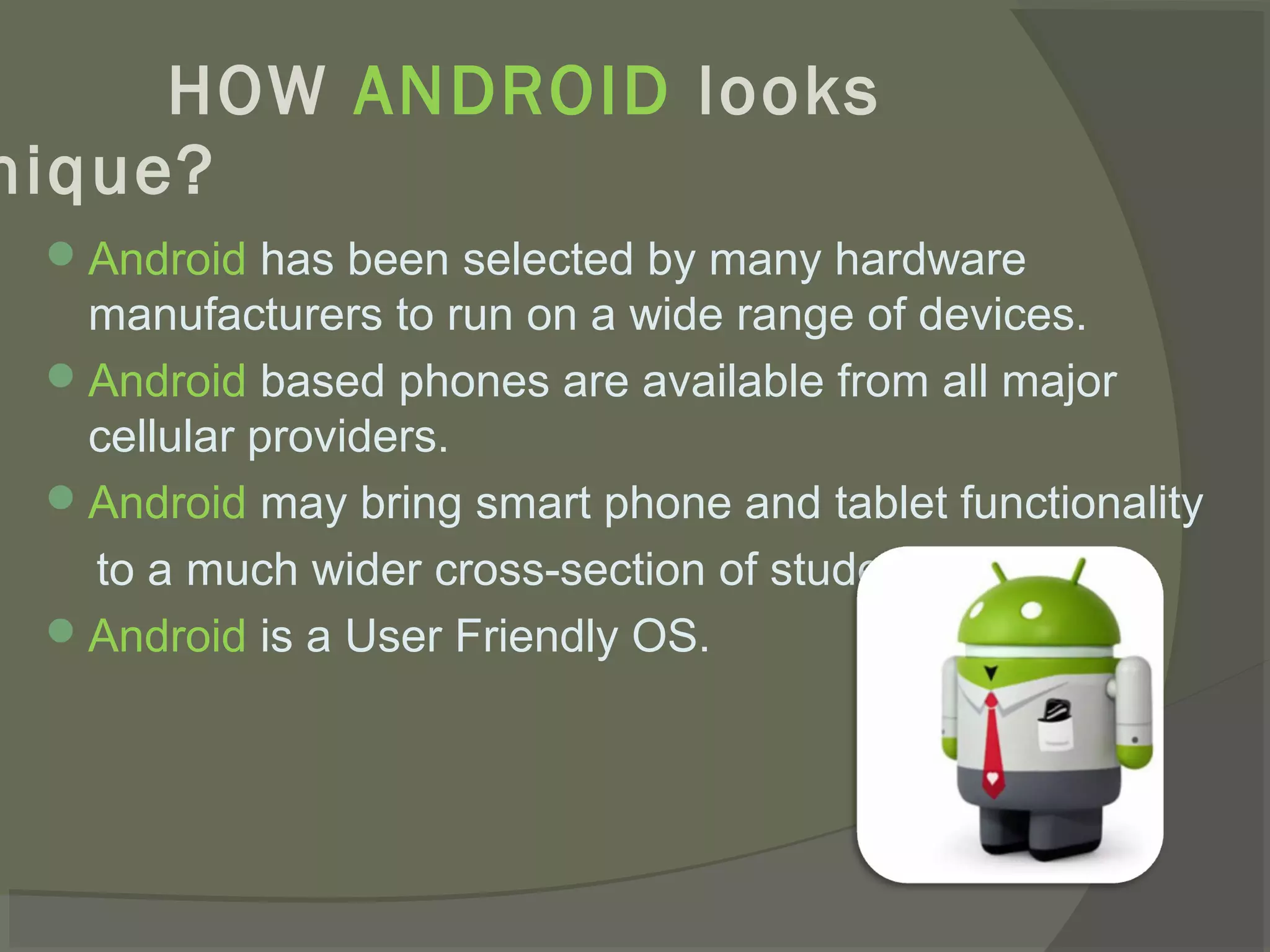 HOW ANDROID looks
nique?
  Android has been selected by many hardware
   manufacturers to run on a wide range of devices.
  Android based phones are available from all major
   cellular providers.
  Android may bring smart phone and tablet functionality
   to a much wider cross-section of students.
  Android is a User Friendly OS.
 