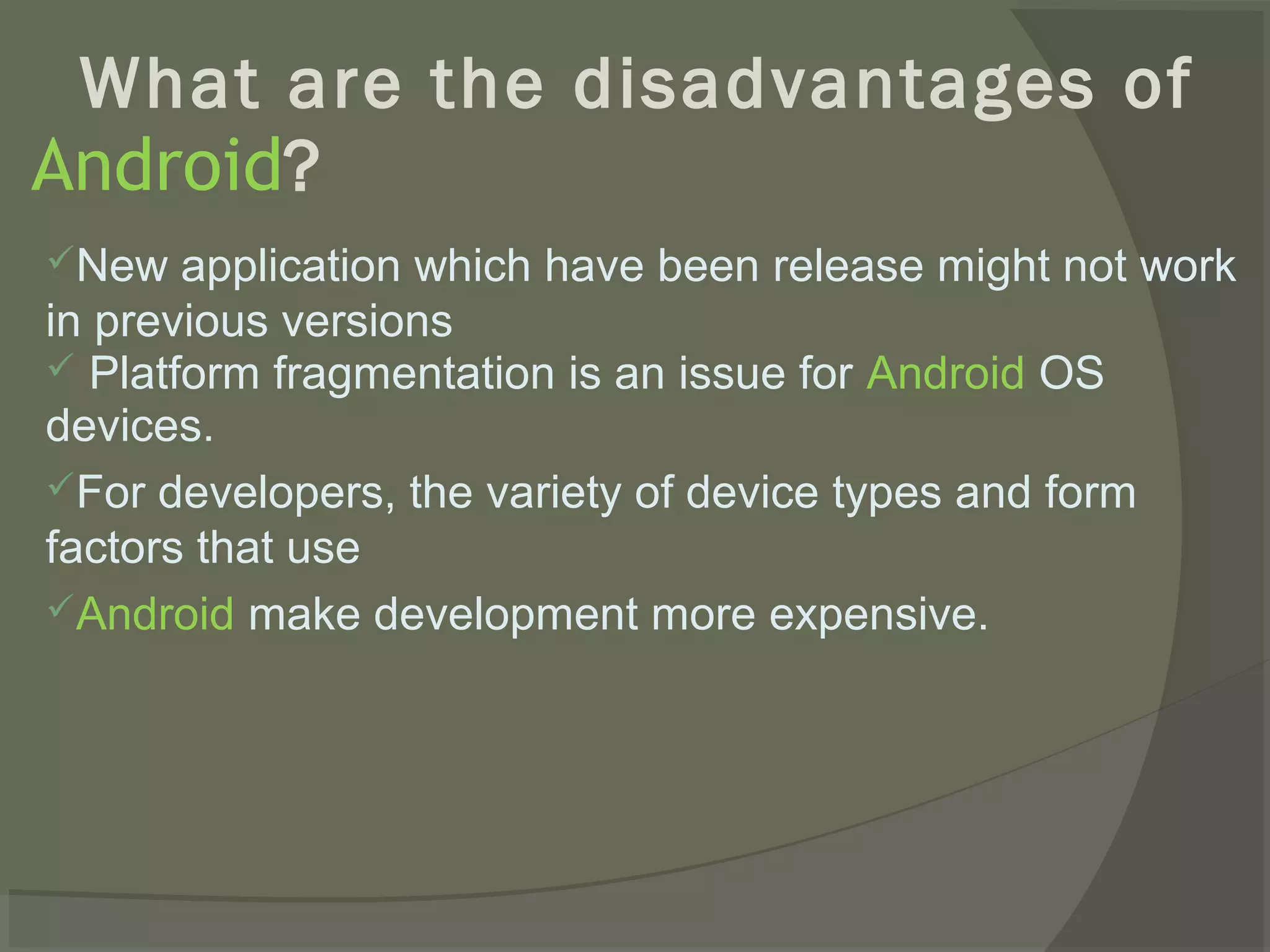 What are the disadvantages of
Android?
New   application which have been release might not work
in previous versions
 Platform fragmentation is an issue for Android OS
devices.
For developers, the variety of device types and form
factors that use
Android make development more expensive.
 
