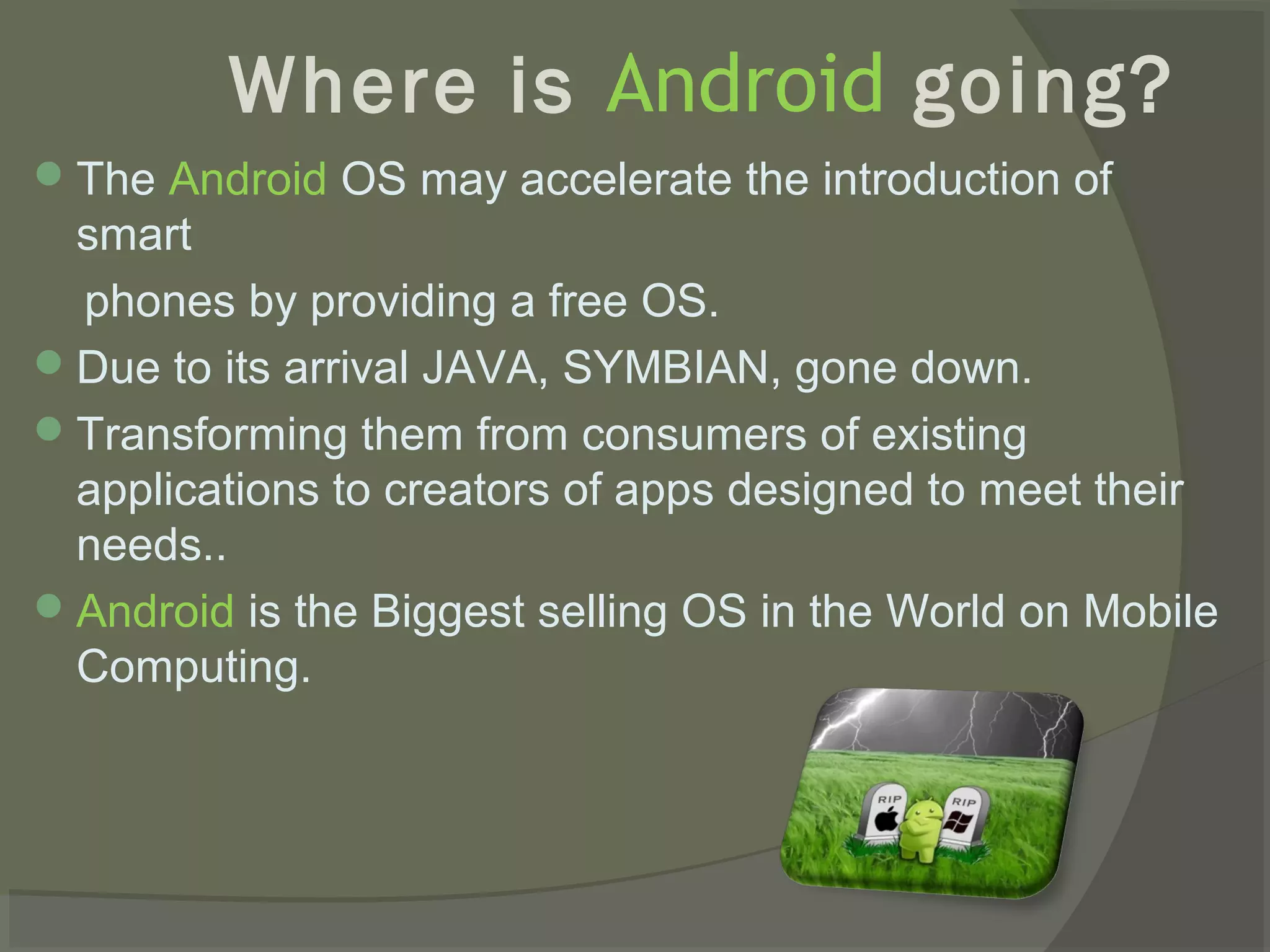 Where is Android going?
 The Android OS may accelerate the introduction of
  smart
  phones by providing a free OS.
 Due to its arrival JAVA, SYMBIAN, gone down.
 Transforming them from consumers of existing
  applications to creators of apps designed to meet their
  needs..
 Android is the Biggest selling OS in the World on Mobile
  Computing.
 
