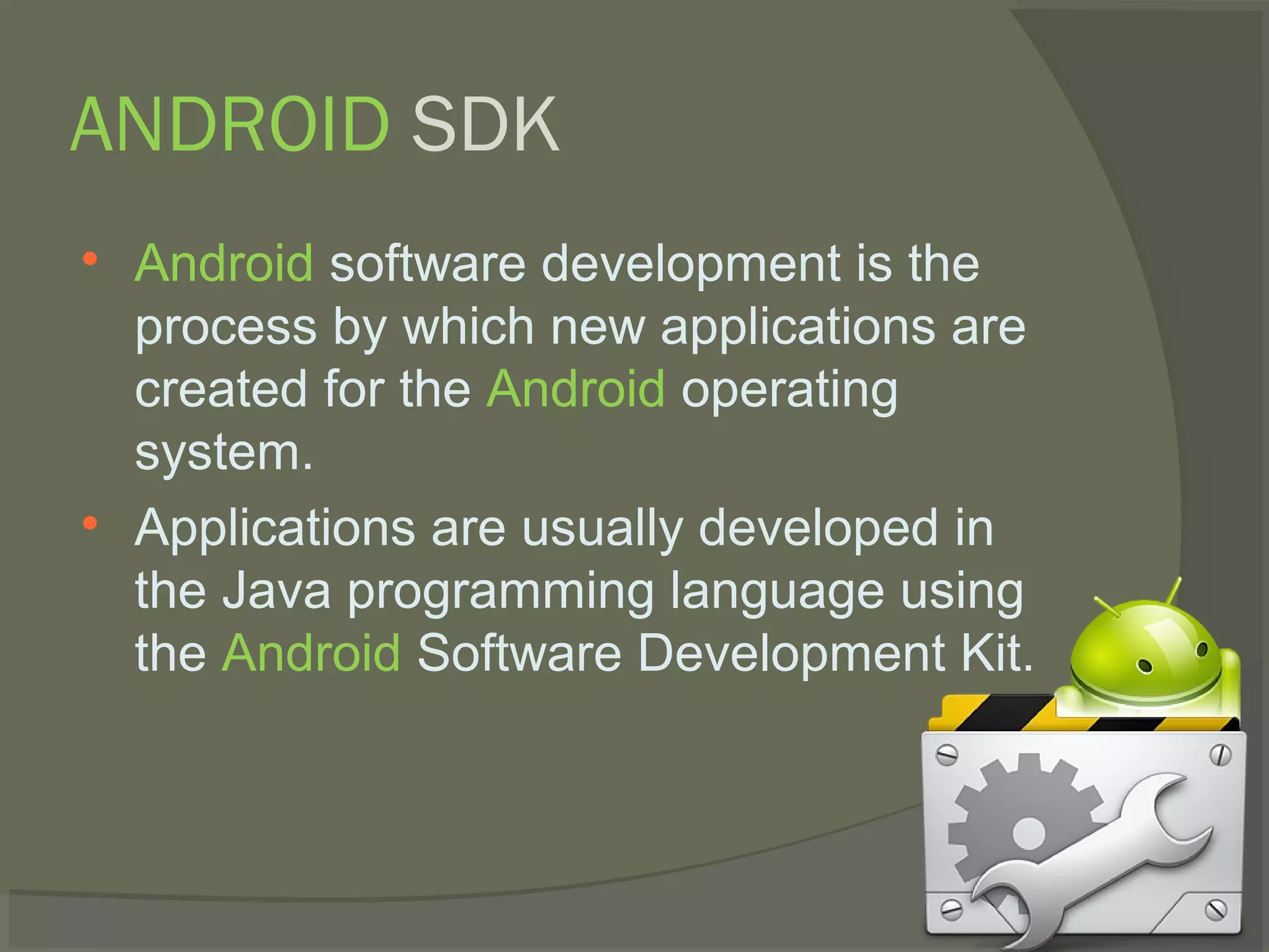 ANDROID SDK

    Android software development is the
    process by which new applications are
    created for the Android operating
    system.

    Applications are usually developed in
    the Java programming language using
    the Android Software Development Kit.
 