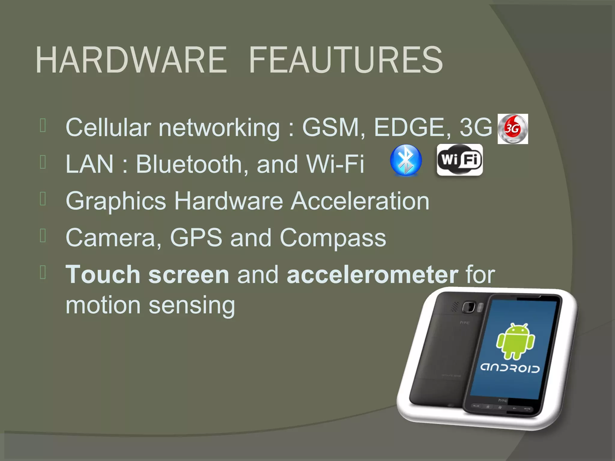 HARDWARE FEAUTURES
   Cellular networking : GSM, EDGE, 3G
   LAN : Bluetooth, and Wi-Fi
   Graphics Hardware Acceleration
   Camera, GPS and Compass
   Touch screen and accelerometer for
    motion sensing
 