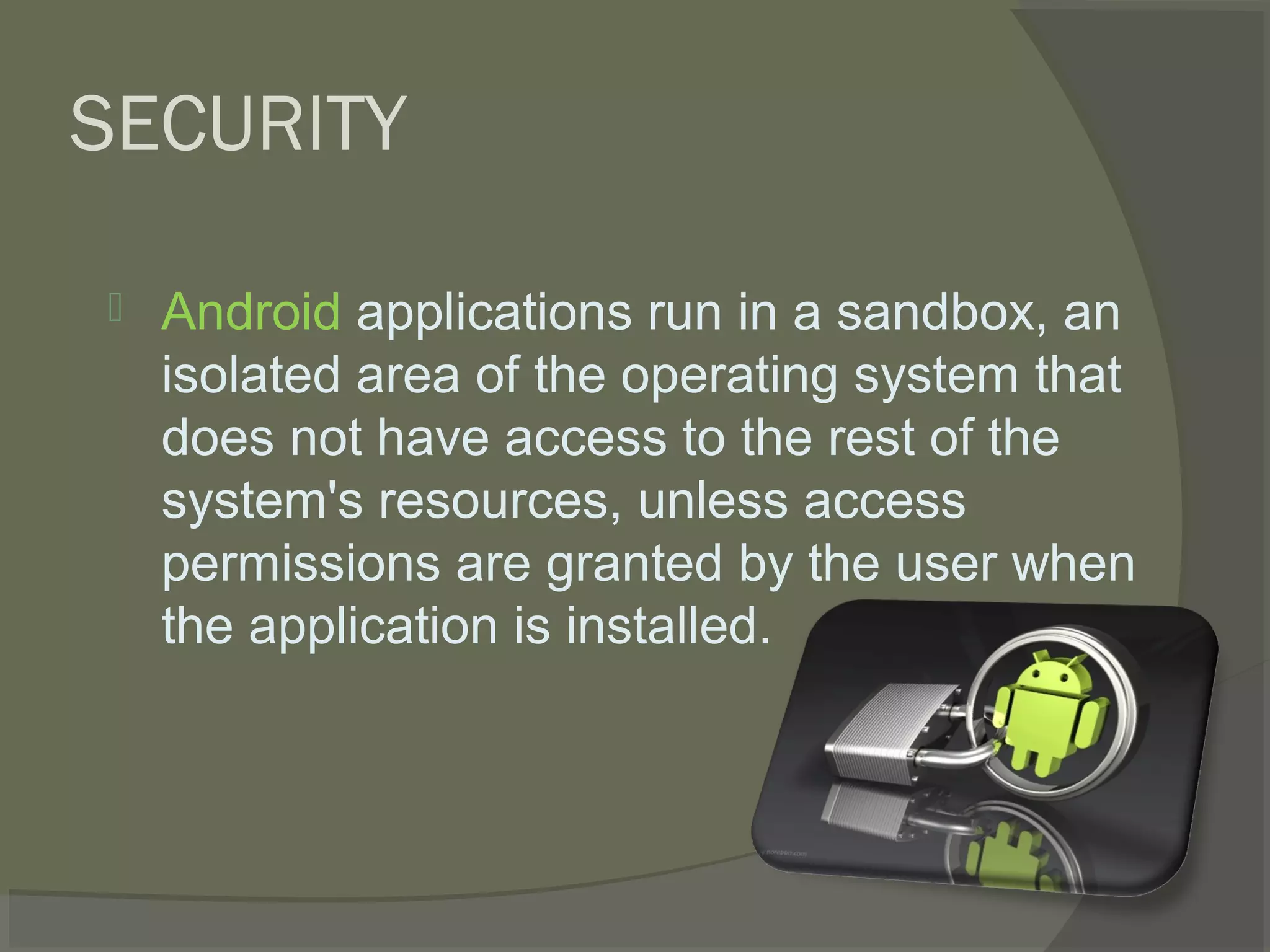 SECURITY

   Android applications run in a sandbox, an
    isolated area of the operating system that
    does not have access to the rest of the
    system's resources, unless access
    permissions are granted by the user when
    the application is installed.
 