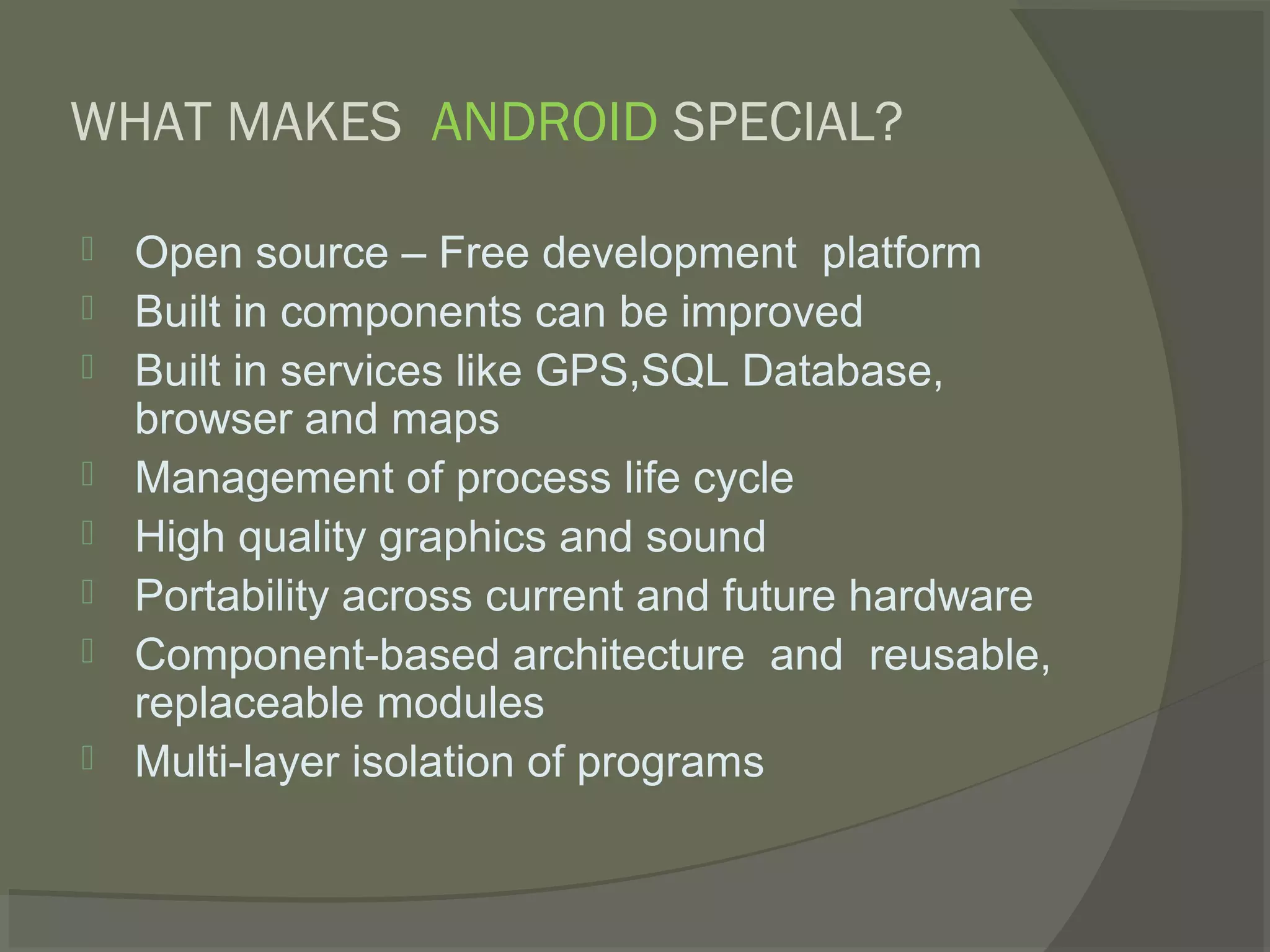 WHAT MAKES ANDROID SPECIAL?

   Open source – Free development platform
   Built in components can be improved
   Built in services like GPS,SQL Database,
    browser and maps
   Management of process life cycle
   High quality graphics and sound
   Portability across current and future hardware
   Component-based architecture and reusable,
    replaceable modules
   Multi-layer isolation of programs
 