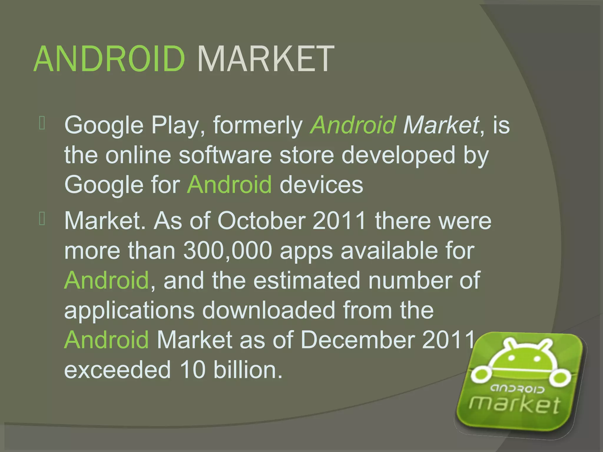 ANDROID MARKET
   Google Play, formerly Android Market, is
    the online software store developed by
    Google for Android devices
   Market. As of October 2011 there were
    more than 300,000 apps available for
    Android, and the estimated number of
    applications downloaded from the
    Android Market as of December 2011
    exceeded 10 billion.
 