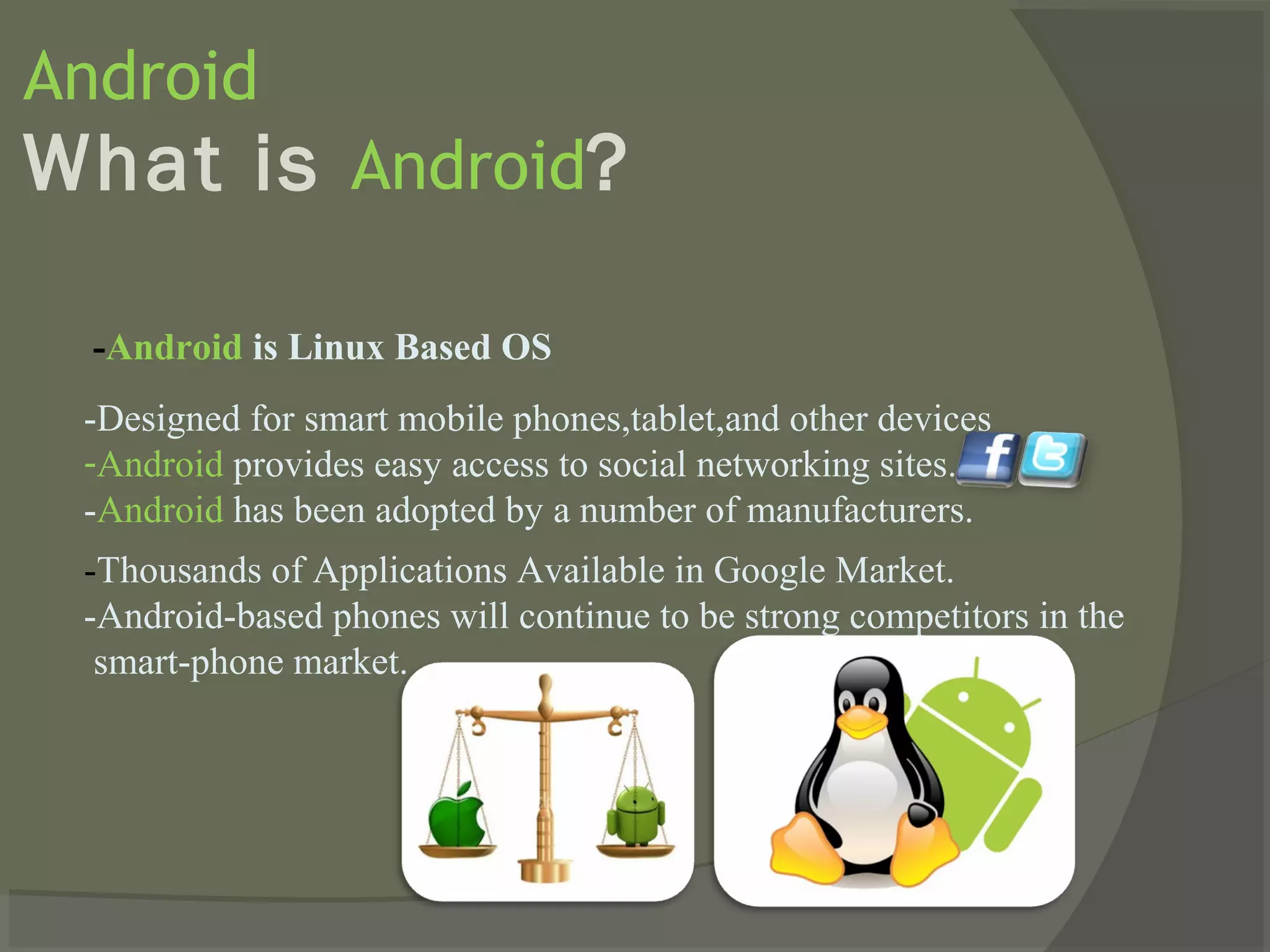 Android
What is Android?

  -Android is Linux Based OS
 -Designed for smart mobile phones,tablet,and other devices
 -Android provides easy access to social networking sites.
 -Android has been adopted by a number of manufacturers.
 -Thousands of Applications Available in Google Market.
 -Android-based phones will continue to be strong competitors in the
  smart-phone market.
 