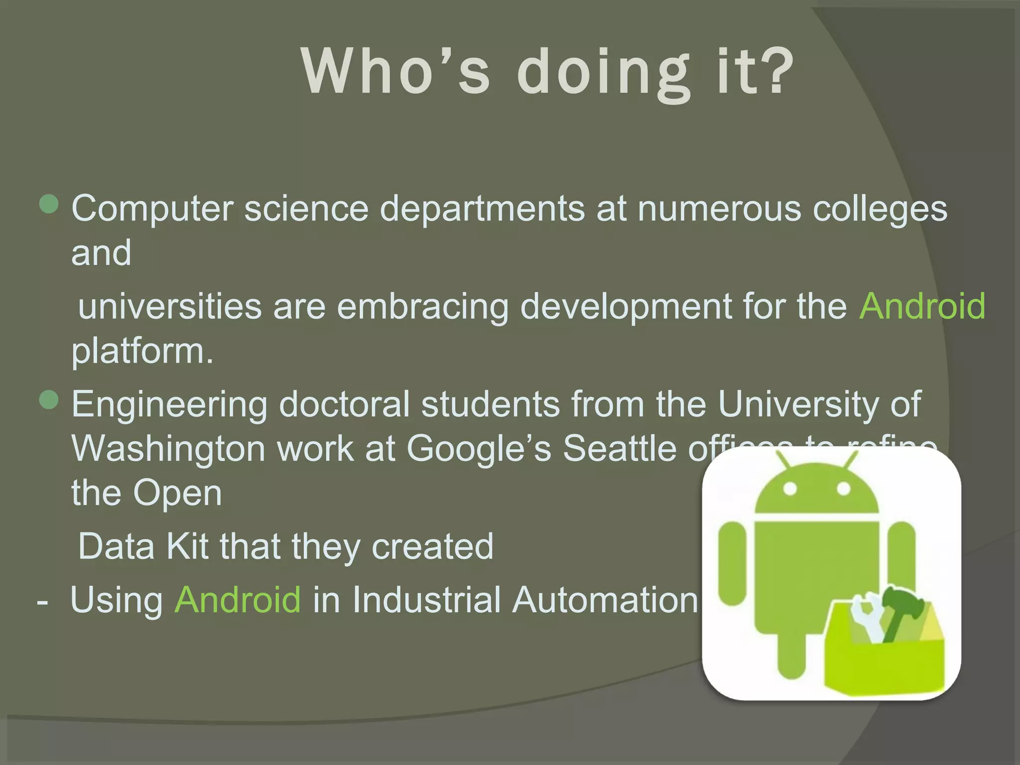 Who’s doing it?
 Computer science departments at numerous colleges
  and
   universities are embracing development for the Android
  platform.
 Engineering doctoral students from the University of
  Washington work at Google’s Seattle offices to refine
  the Open
   Data Kit that they created
- Using Android in Industrial Automation
 