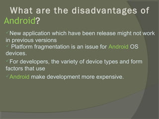 What are the disadvantages of
Android?
New   application which have been release might not work
in previous versions
 Platform fragmentation is an issue for Android OS
devices.
For developers, the variety of device types and form
factors that use
Android make development more expensive.
 