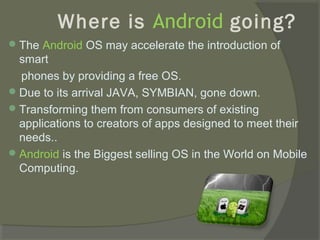 Where is Android going?
 The Android OS may accelerate the introduction of
  smart
  phones by providing a free OS.
 Due to its arrival JAVA, SYMBIAN, gone down.
 Transforming them from consumers of existing
  applications to creators of apps designed to meet their
  needs..
 Android is the Biggest selling OS in the World on Mobile
  Computing.
 
