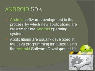 ANDROID SDK

    Android software development is the
    process by which new applications are
    created for the Android operating
    system.

    Applications are usually developed in
    the Java programming language using
    the Android Software Development Kit.
 