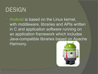 DESIGN
   Android is based on the Linux kernel,
    with middleware, libraries and APIs written
    in C and application software running on
    an application framework which includes
    Java-compatible libraries based on Apache
    Harmony.
 
